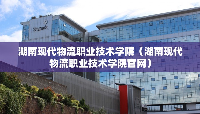 湖南现代物流职业技术学院（湖南现代物流职业技术学院官网）