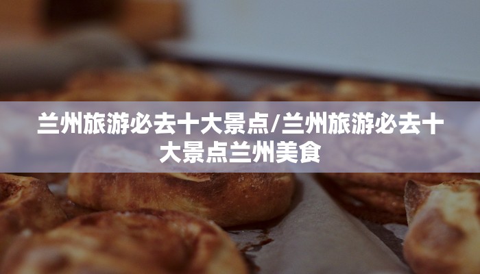 兰州旅游必去十大景点/兰州旅游必去十大景点兰州美食