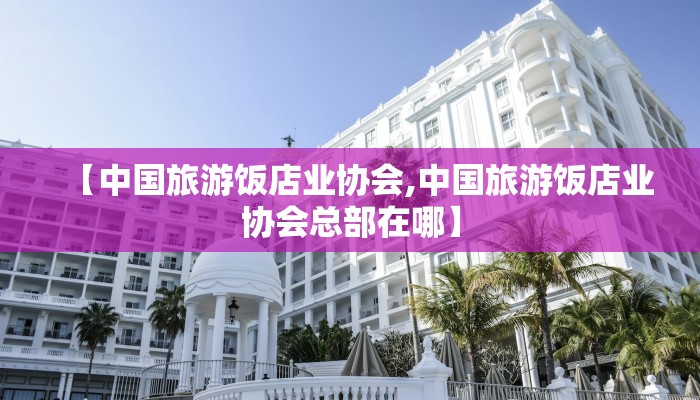 【中国旅游饭店业协会,中国旅游饭店业协会总部在哪】