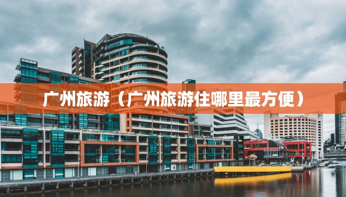 广州旅游(广州旅游住哪里最方便)