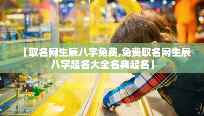 【取名网生辰八字免费,免费取名网生辰八字起名大全名典起名】