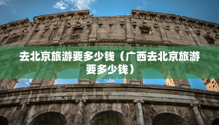 去北京旅游要多少钱(广西去北京旅游要多少钱)