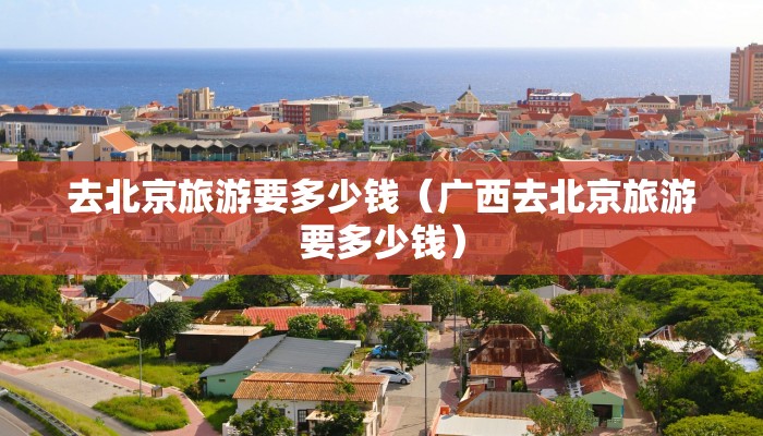 去北京旅游要多少钱（广西去北京旅游要多少钱）