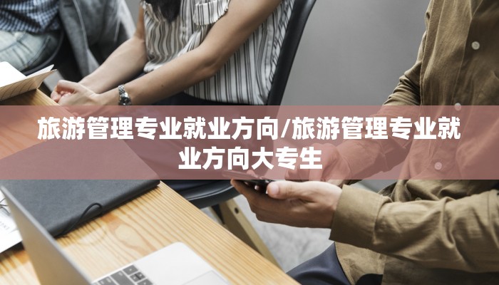 旅游管理专业就业方向/旅游管理专业就业方向大专生