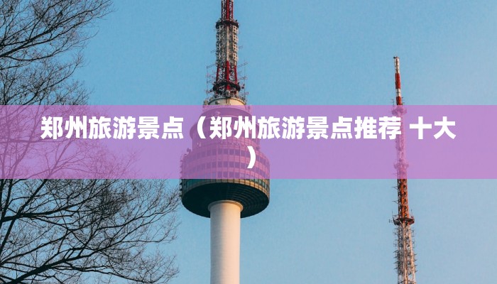 郑州旅游景点（郑州旅游景点推荐 十大）