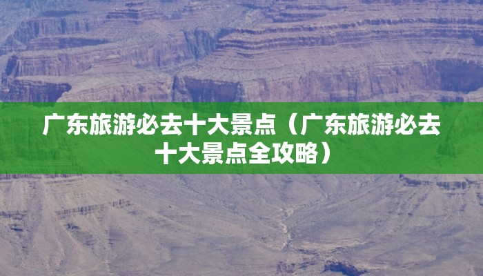 广东旅游必去十大景点（广东旅游必去十大景点全攻略）
