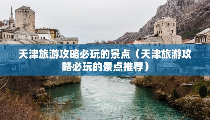 天津旅游攻略必玩的景点（天津旅游攻略必玩的景点推荐）