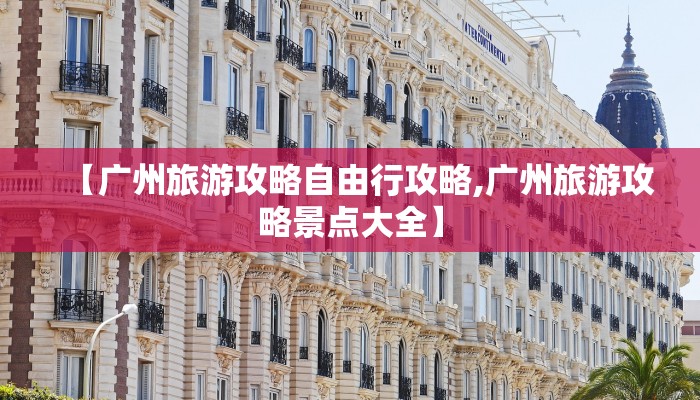 【广州旅游攻略自由行攻略,广州旅游攻略景点大全】