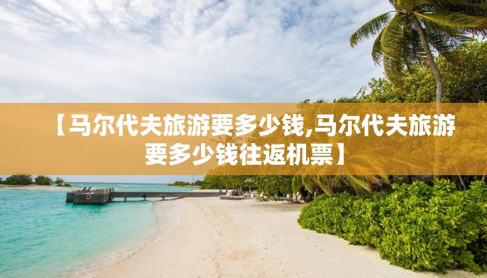 【马尔代夫旅游要多少钱,马尔代夫旅游要多少钱往返机票】