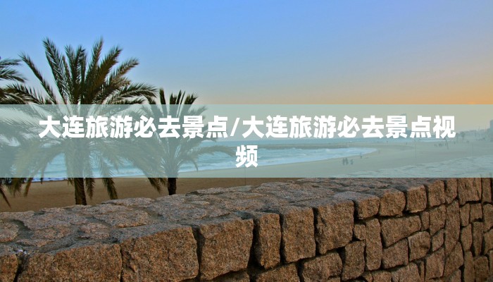 大连旅游必去景点/大连旅游必去景点视频