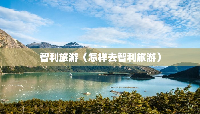 智利旅游（怎样去智利旅游）