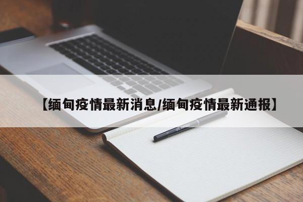 【缅甸疫情最新消息/缅甸疫情最新通报】